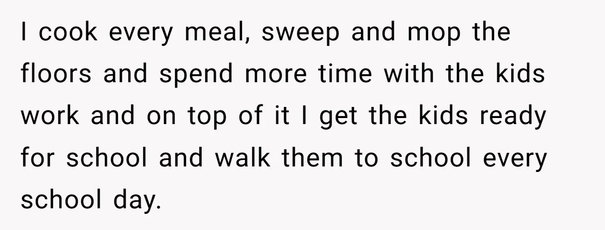 I cook every meal, sweep and mop the floors and spend more time with the kids work and on top of it I get the kids ready for school and...