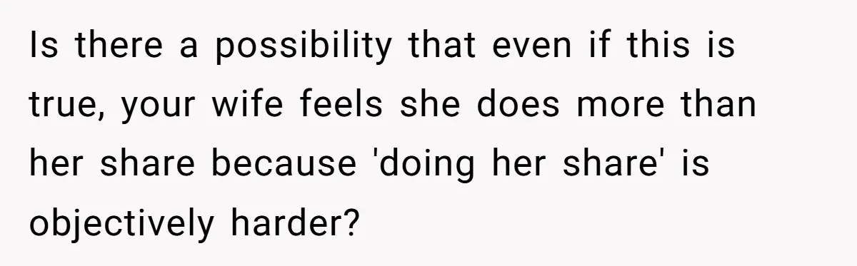 Is there a possibility that even if this is true, your wife feels she does more than her share because 'doing her share' is objectively harder?