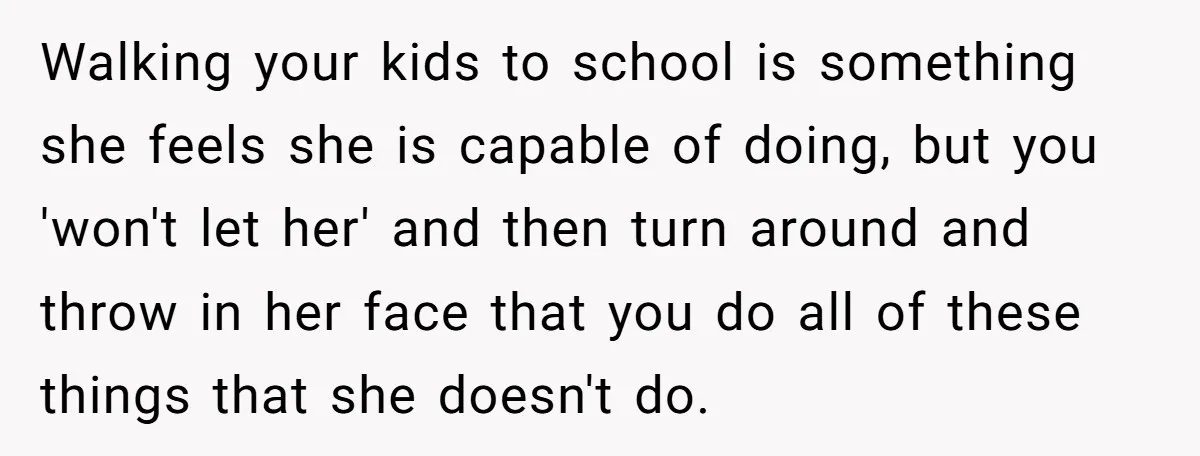 Walking your kids to school is something she feels she is capable of doing, but you 'won't let her' and then turn around and throw in her face that you...