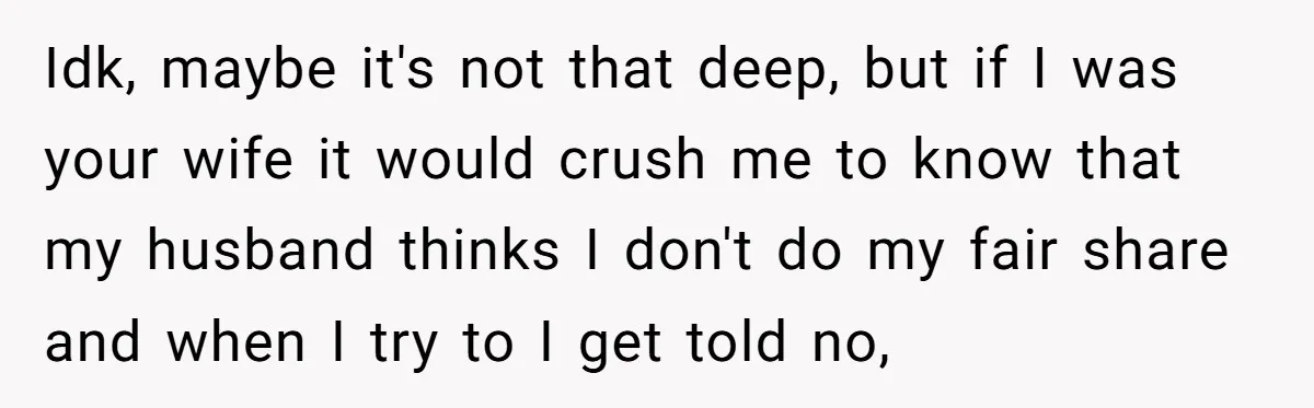 Idk, maybe it's not that deep, but if I was your wife it would crush me to know that my husband thinks I don't do my fair share and when...