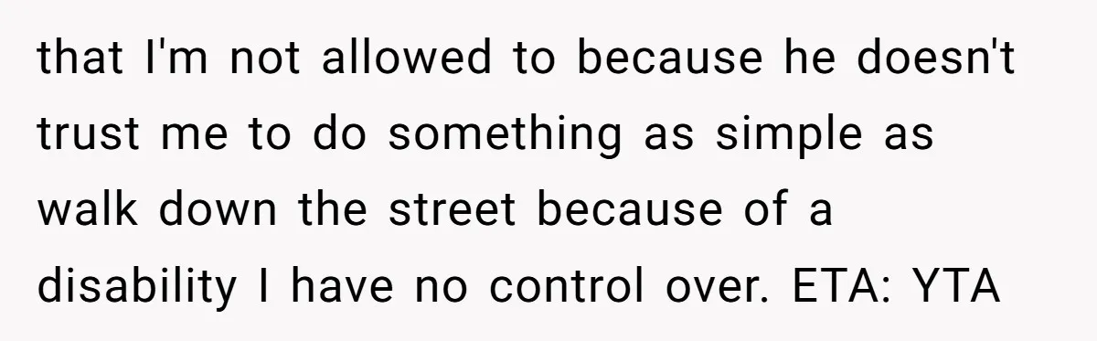 that I'm not allowed to because he doesn't trust me to do something as simple as walk down the street because of a disability I have no control over. ETA:...