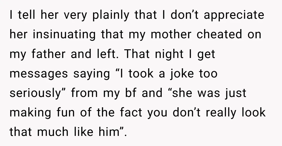 I tell her very plainly that I don’t appreciate her insinuating that my mother cheated on my father and left. That night I get messages saying “I took a joke...