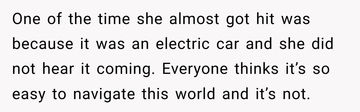 One of the time she almost got hit was because it was an electric car and she did not hear it coming. Everyone thinks it’s so easy to navigate this...