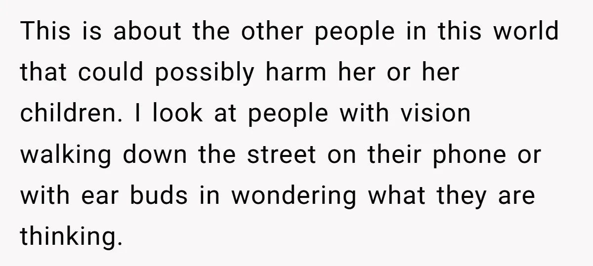 This is about the other people in this world that could possibly harm her or her children. I look at people with vision walking down the street on their phone...