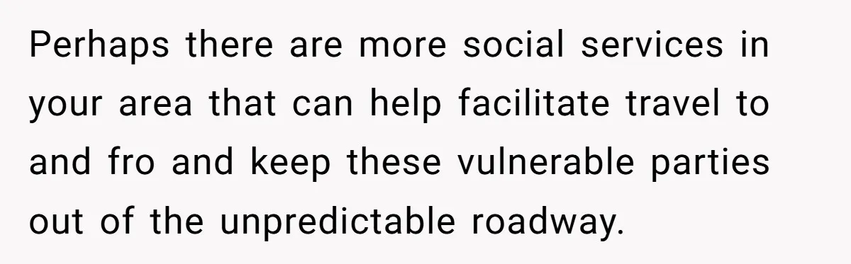 Perhaps there are more social services in your area that can help facilitate travel to and fro and keep these vulnerable parties out of the unpredictable roadway.