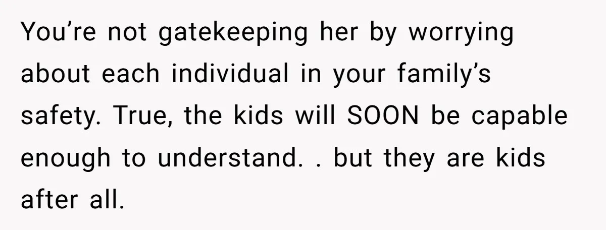 You’re not gatekeeping her by worrying about each individual in your family’s safety. True, the kids will SOON be capable enough to understand. . but they are kids after all.