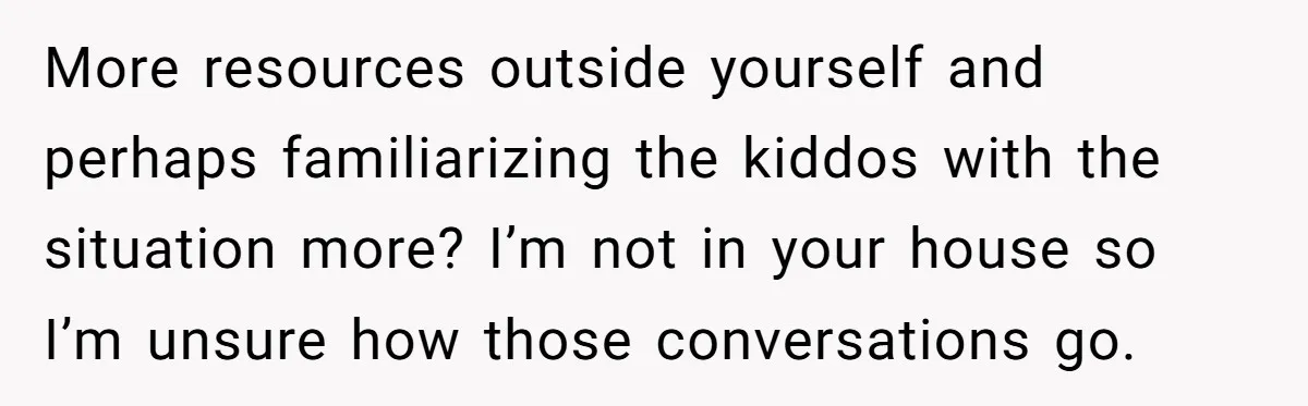 More resources outside yourself and perhaps familiarizing the kiddos with the situation more? I’m not in your house so I’m unsure how those conversations go.