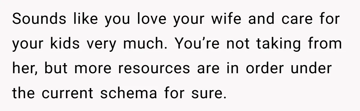 Sounds like you love your wife and care for your kids very much. You’re not taking from her, but more resources are in order under the current schema for sure.
