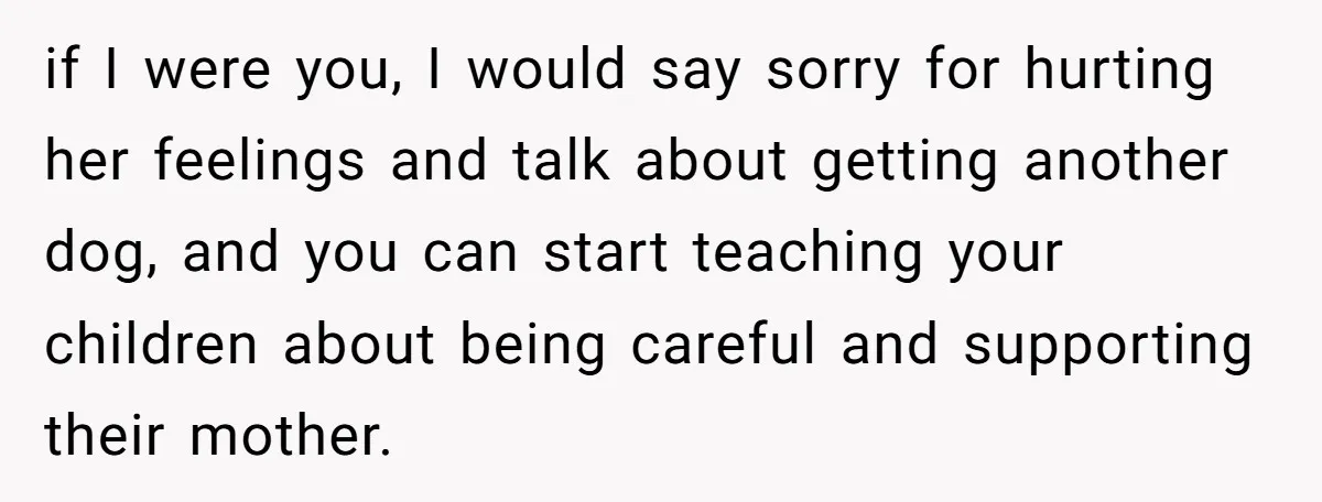 if I were you, I would say sorry for hurting her feelings and talk about getting another dog, and you can start teaching your children about being careful and supporting...