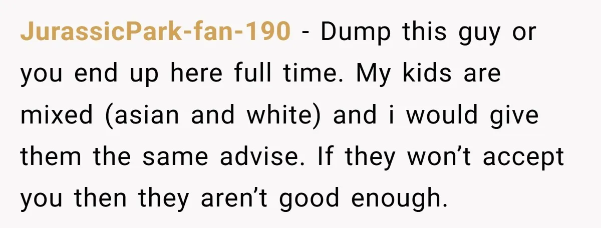 JurassicPark-fan-190 − Dump this guy or you end up here full time. My kids are mixed (asian and white) and i would give them the same advise. If they won’t...