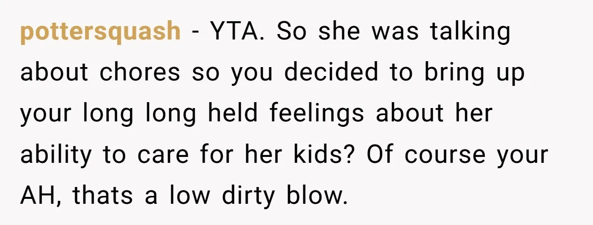 pottersquash − YTA. So she was talking about chores so you decided to bring up your long long held feelings about her ability to care for her kids? Of course...