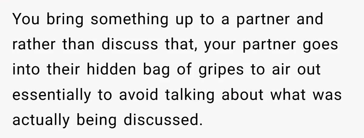 You bring something up to a partner and rather than discuss that, your partner goes into their hidden bag of gripes to air out essentially to avoid talking about what...