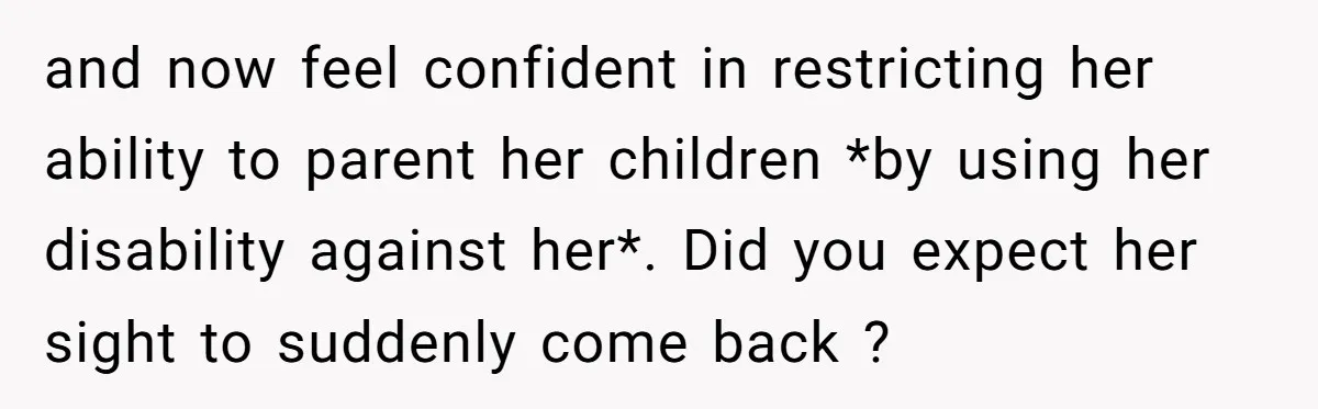 and now feel confident in restricting her ability to parent her children *by using her disability against her*. Did you expect her sight to suddenly come back ?