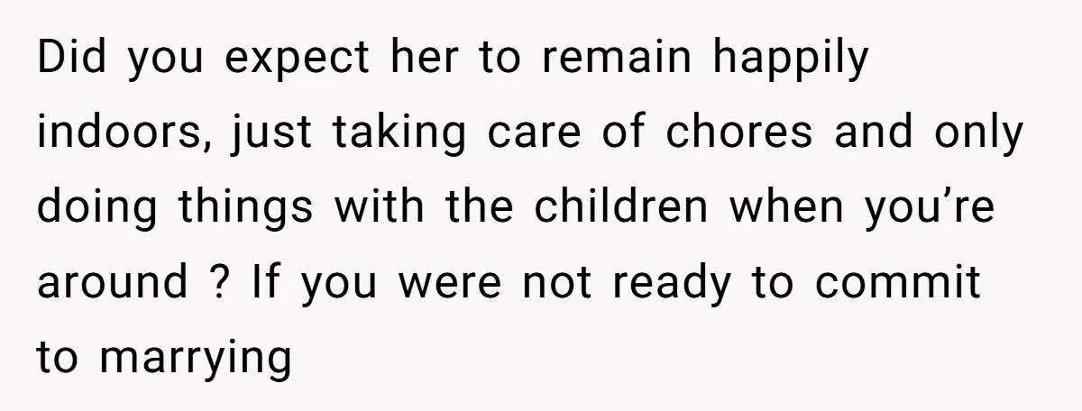 Did you expect her to remain happily indoors, just taking care of chores and only doing things with the children when you’re around ? If you were not ready to...