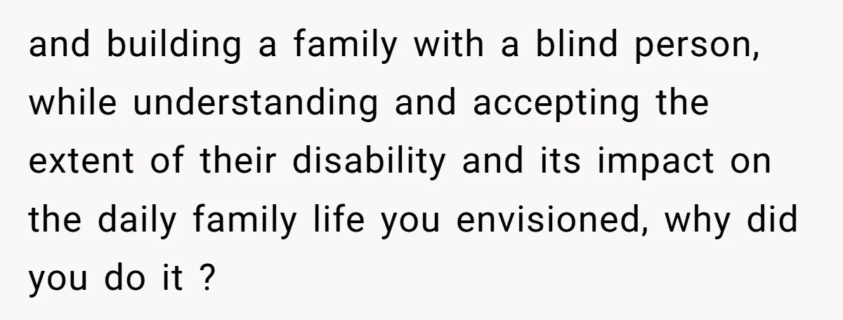 and building a family with a blind person, while understanding and accepting the extent of their disability and its impact on the daily family life you envisioned, why did you...