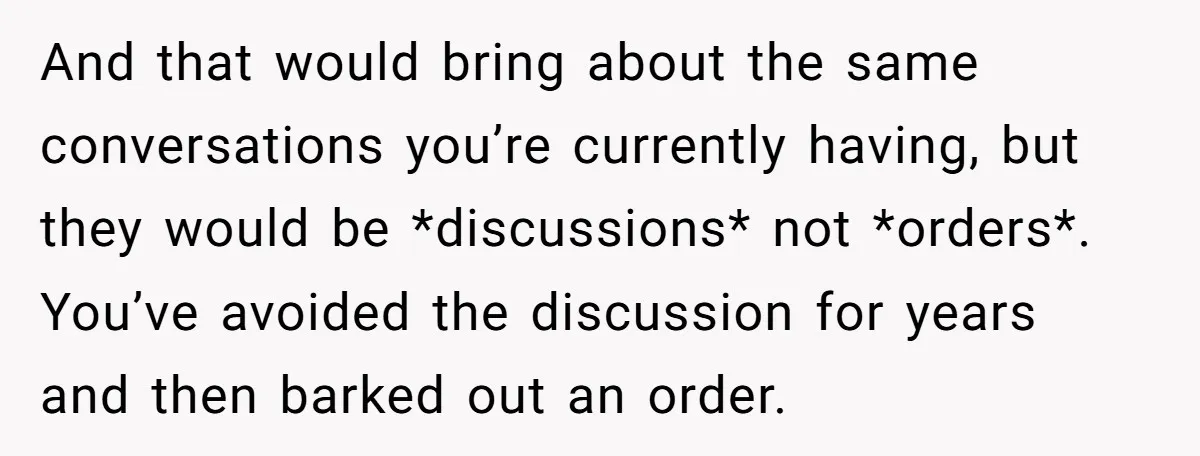 And that would bring about the same conversations you’re currently having, but they would be *discussions* not *orders*. You’ve avoided the discussion for years and then barked out an order.