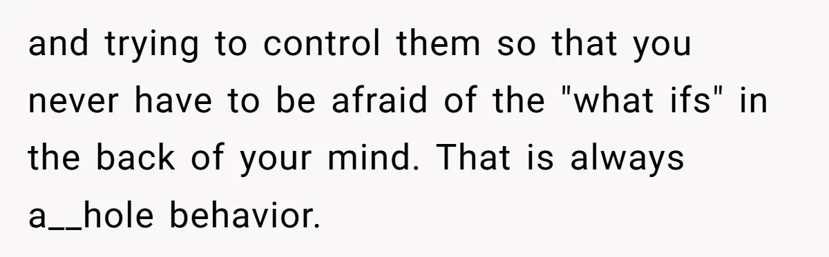 and trying to control them so that you never have to be afraid of the "what ifs" in the back of your mind. That is always a__hole behavior.