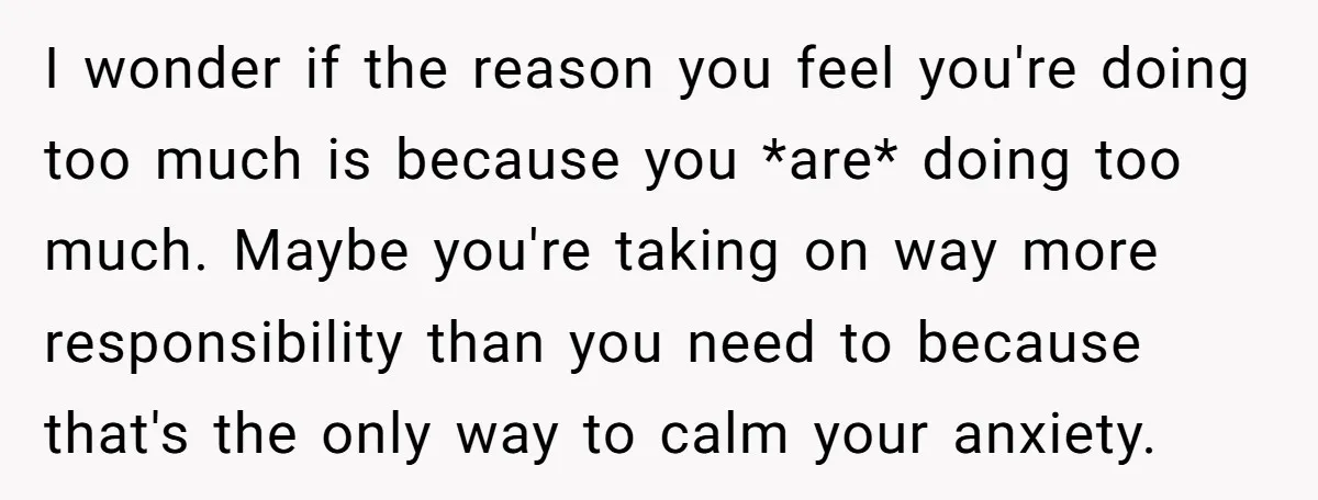 I wonder if the reason you feel you're doing too much is because you *are* doing too much. Maybe you're taking on way more responsibility than you need to because...