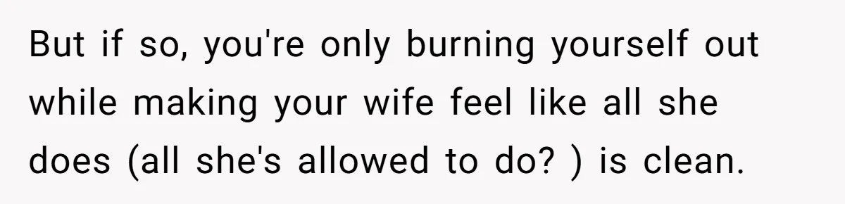 But if so, you're only burning yourself out while making your wife feel like all she does (all she's allowed to do? ) is clean.