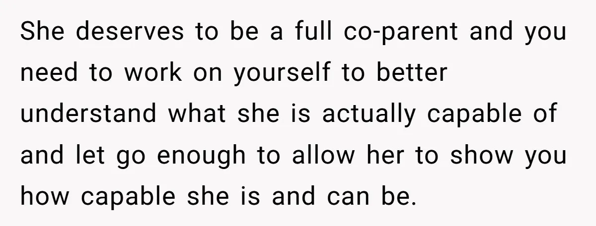 She deserves to be a full co-parent and you need to work on yourself to better understand what she is actually capable of and let go enough to allow her...