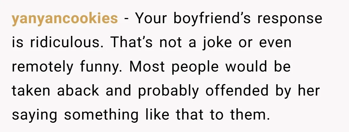 yanyancookies − Your boyfriend’s response is ridiculous. That’s not a joke or even remotely funny. Most people would be taken aback and probably offended by her saying something like that...