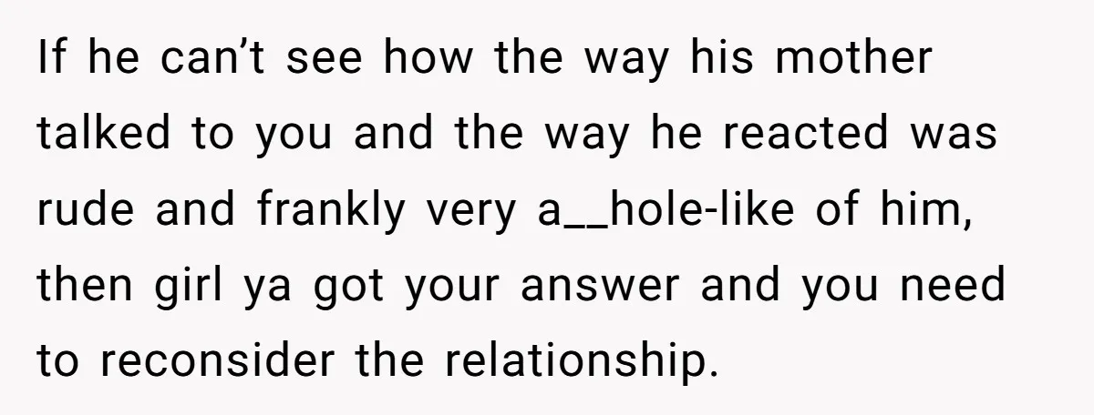 If he can’t see how the way his mother talked to you and the way he reacted was rude and frankly very a__hole-like of him, then girl ya got your...