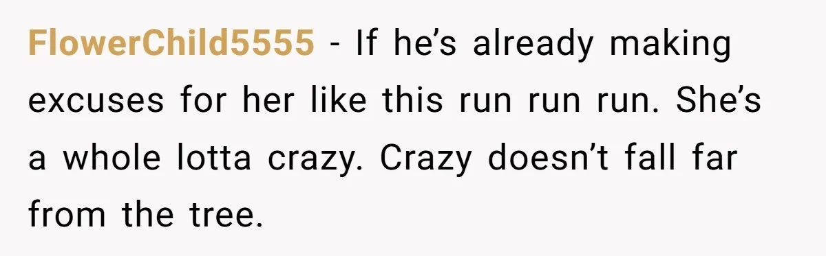 FlowerChild5555 − If he’s already making excuses for her like this run run run. She’s a whole lotta crazy. Crazy doesn’t fall far from the tree.