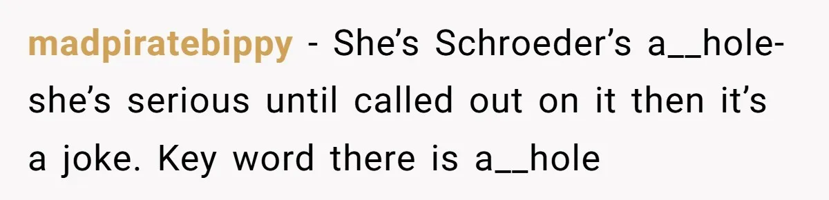 madpiratebippy − She’s Schroeder’s a__hole- she’s serious until called out on it then it’s a joke. Key word there is a__hole