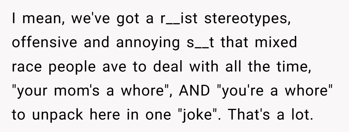 I mean, we've got a r__ist stereotypes, offensive and annoying s__t that mixed race people ave to deal with all the time, "your mom's a whore", AND "you're a whore"...