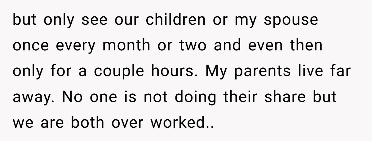 but only see our children or my spouse once every month or two and even then only for a couple hours. My parents live far away. No one is not...
