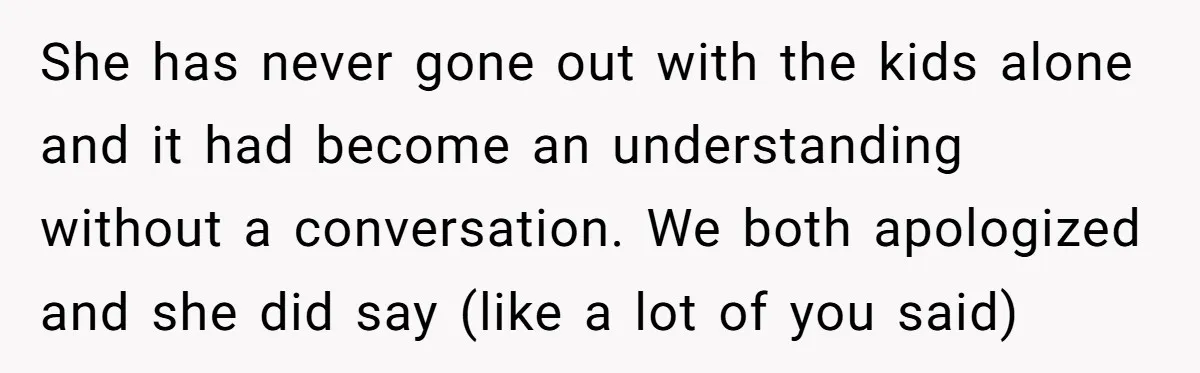 She has never gone out with the kids alone and it had become an understanding without a conversation. We both apologized and she did say (like a lot of you...