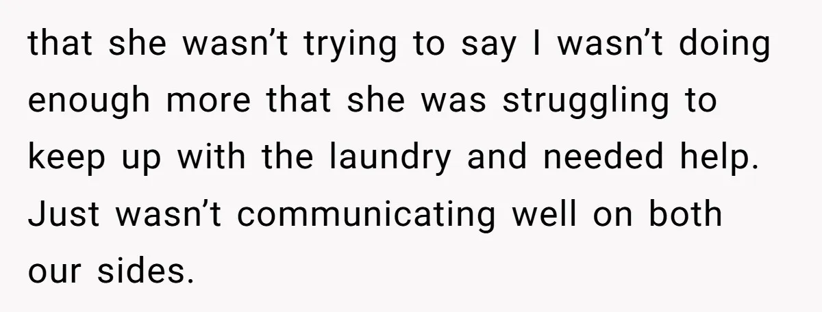 that she wasn’t trying to say I wasn’t doing enough more that she was struggling to keep up with the laundry and needed help. Just wasn’t communicating well on both...