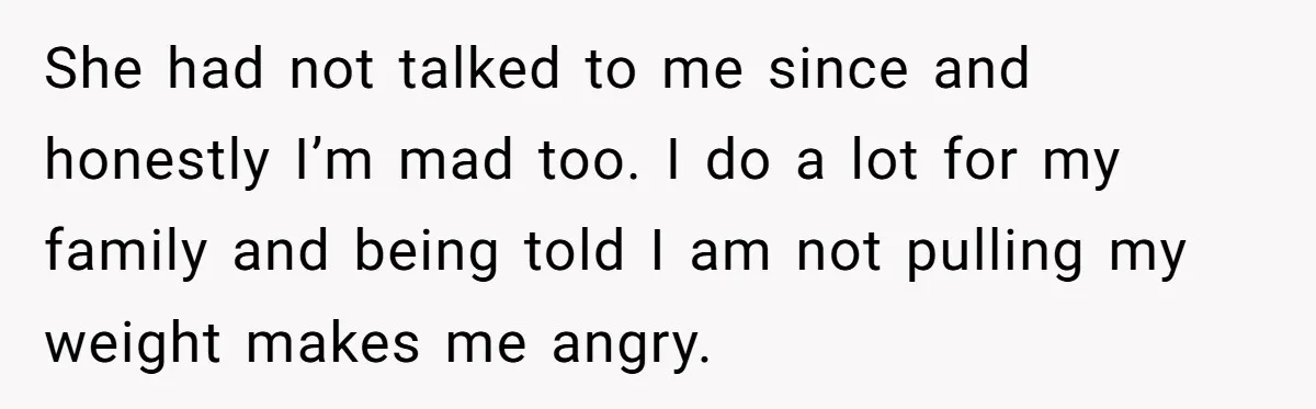 She had not talked to me since and honestly I’m mad too. I do a lot for my family and being told I am not pulling my weight makes me...