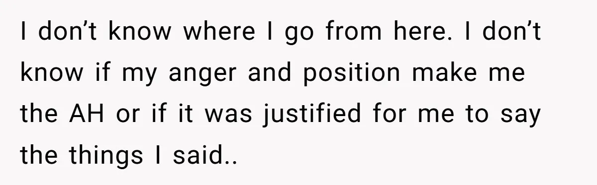 I don’t know where I go from here. I don’t know if my anger and position make me the AH or if it was justified for me to say the...