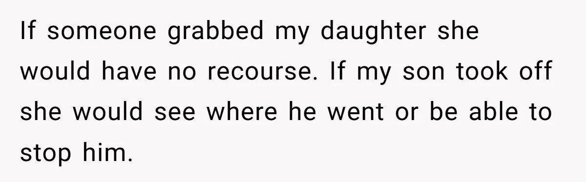 If someone grabbed my daughter she would have no recourse. If my son took off she would see where he went or be able to stop him.