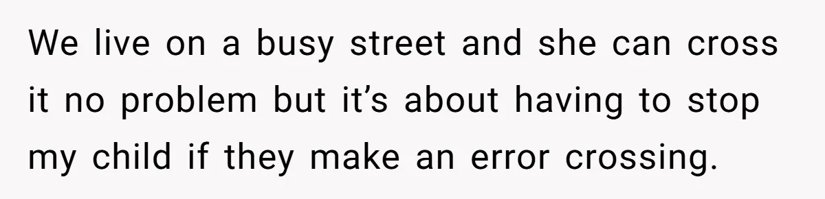 We live on a busy street and she can cross it no problem but it’s about having to stop my child if they make an error crossing.