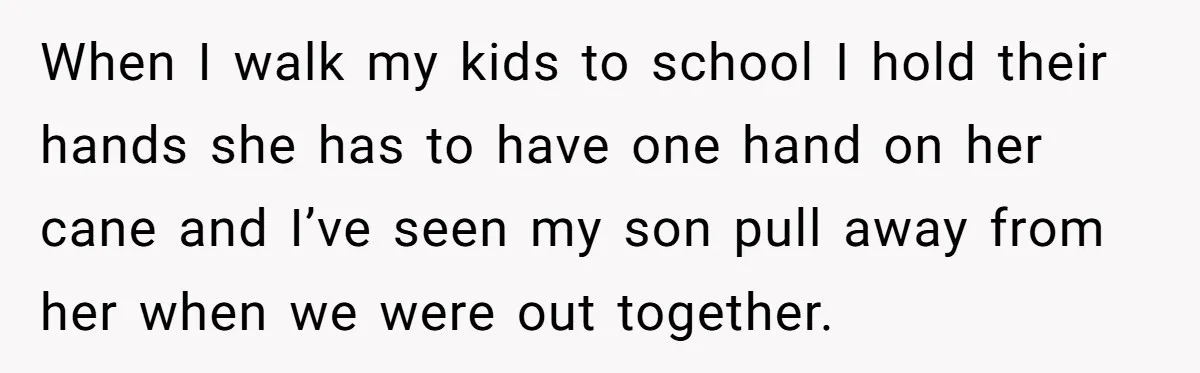 When I walk my kids to school I hold their hands she has to have one hand on her cane and I’ve seen my son pull away from her when...