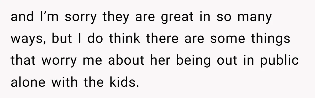 and I’m sorry they are great in so many ways, but I do think there are some things that worry me about her being out in public alone with the...
