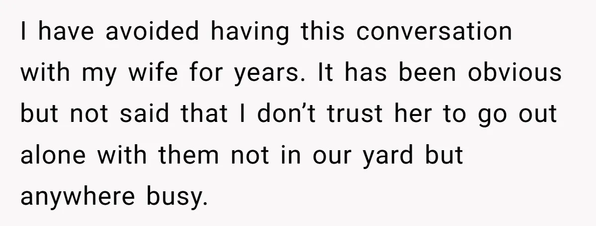 I have avoided having this conversation with my wife for years. It has been obvious but not said that I don’t trust her to go out alone with them not...