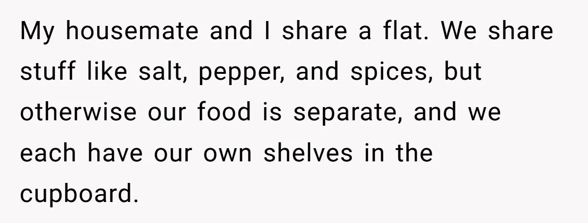 My housemate and I share a flat. We share stuff like salt, pepper, and spices, but otherwise our food is separate, and we each have our own shelves in the...