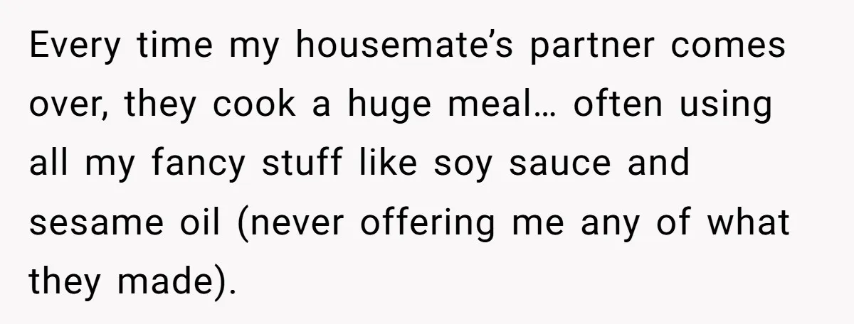 Every time my housemate’s partner comes over, they cook a huge meal… often using all my fancy stuff like soy sauce and sesame oil (never offering me any of what...