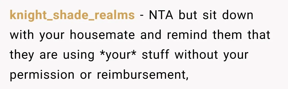 knight_shade_realms − NTA but sit down with your housemate and remind them that they are using *your* stuff without your permission or reimbursement,