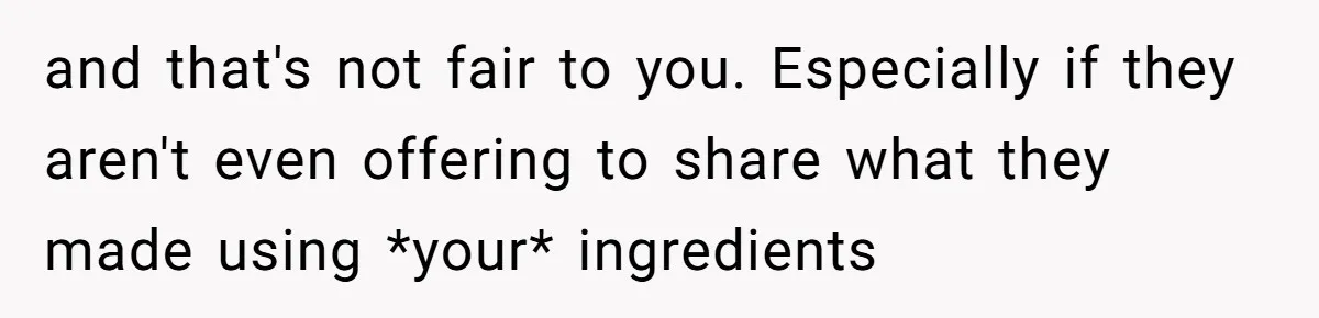 and that's not fair to you. Especially if they aren't even offering to share what they made using *your* ingredients