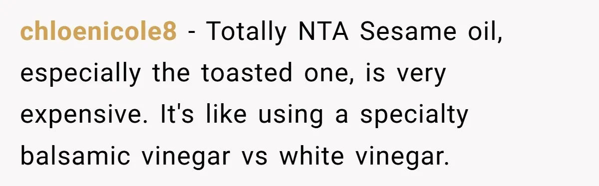chloenicole8 − Totally NTA Sesame oil, especially the toasted one, is very expensive. It's like using a specialty balsamic vinegar vs white vinegar.