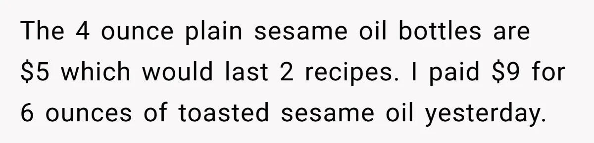 The 4 ounce plain sesame oil bottles are $5 which would last 2 recipes. I paid $9 for 6 ounces of toasted sesame oil yesterday.