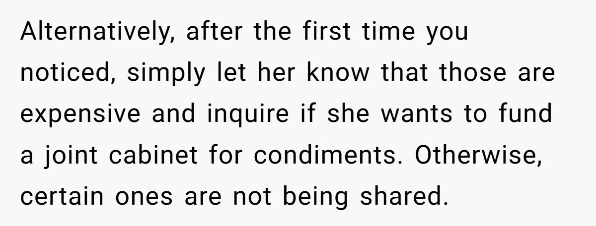 Alternatively, after the first time you noticed, simply let her know that those are expensive and inquire if she wants to fund a joint cabinet for condiments. Otherwise, certain ones...