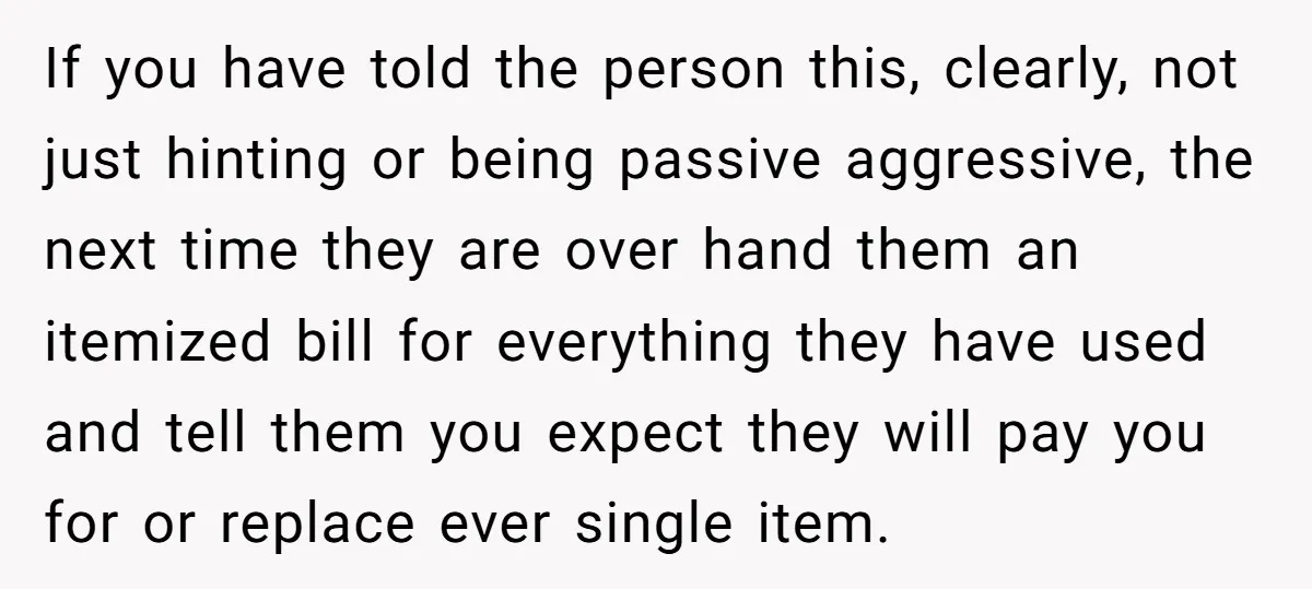 If you have told the person this, clearly, not just hinting or being passive aggressive, the next time they are over hand them an itemized bill for everything they have...