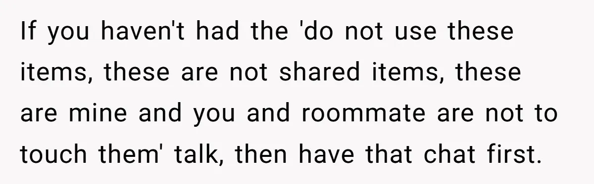 If you haven't had the 'do not use these items, these are not shared items, these are mine and you and roommate are not to touch them' talk, then have...