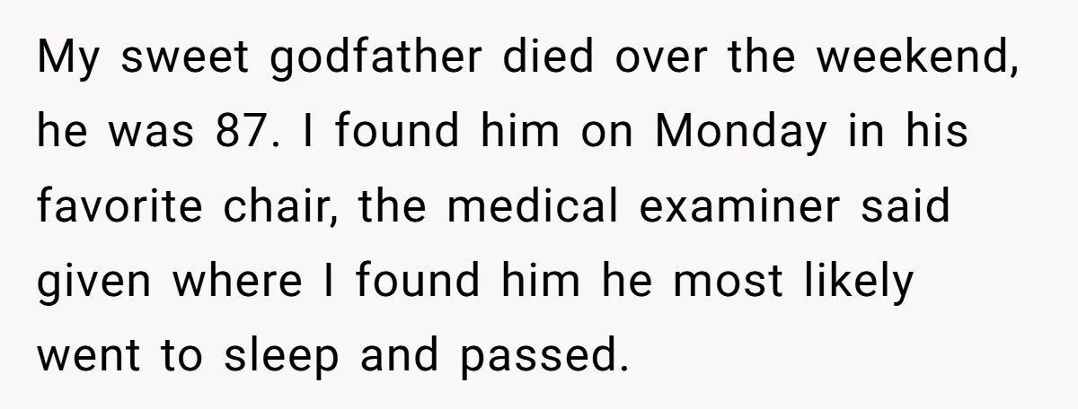 My sweet godfather died over the weekend, he was 87. I found him on Monday in his favorite chair, the medical examiner said given where I found him he most...