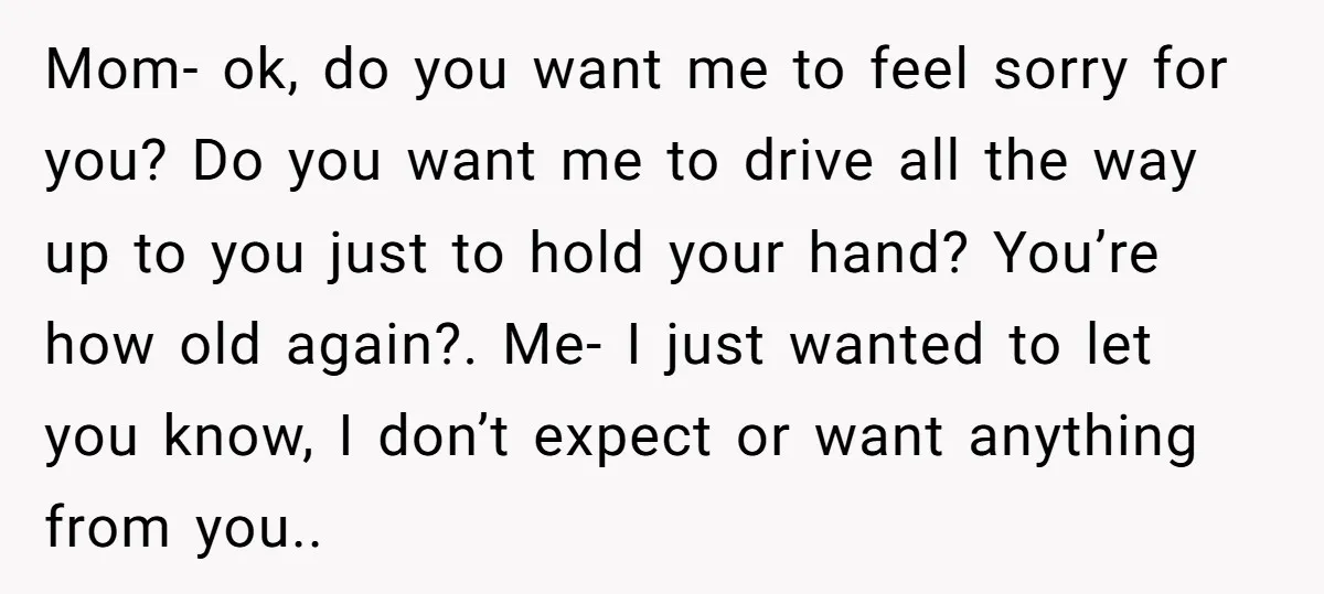 Mom- ok, do you want me to feel sorry for you? Do you want me to drive all the way up to you just to hold your hand? You’re how...